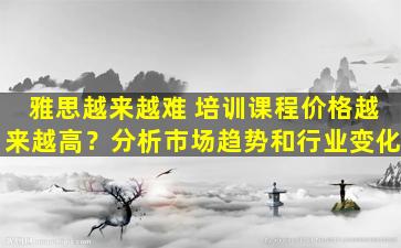 雅思越来越难 培训课程价格越来越高？分析市场趋势和行业变化